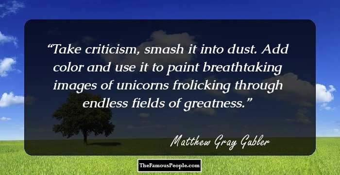 Take criticism, smash it into dust. Add color and use it to paint breathtaking images of unicorns frolicking through endless fields of greatness.