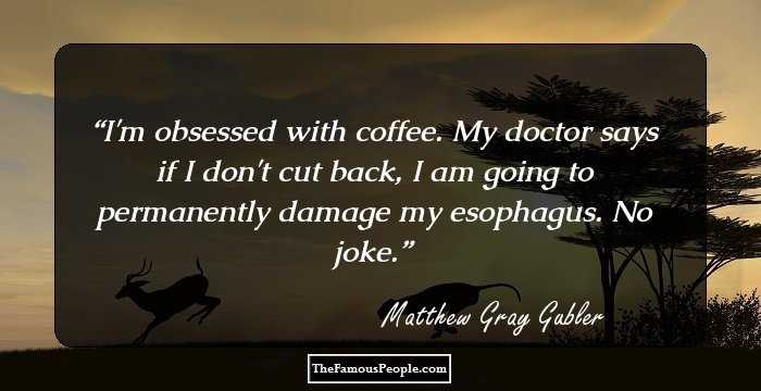 I'm obsessed with coffee. My doctor says if I don't cut back, I am going to permanently damage my esophagus. No joke.
