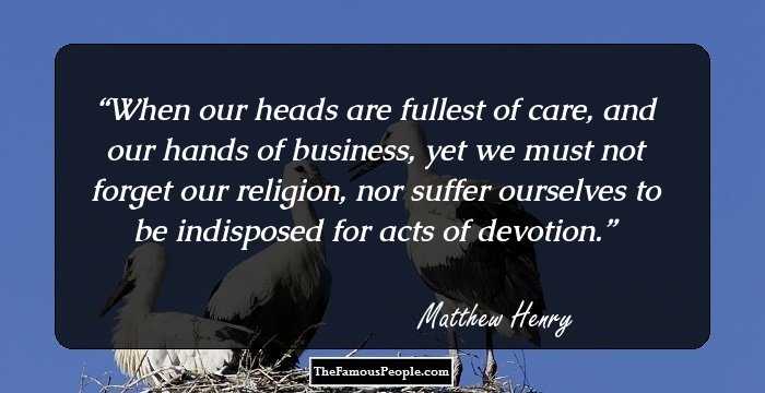 When our heads are fullest of care, and our hands of business, yet we must not forget our religion, nor suffer ourselves to be indisposed for acts of devotion.