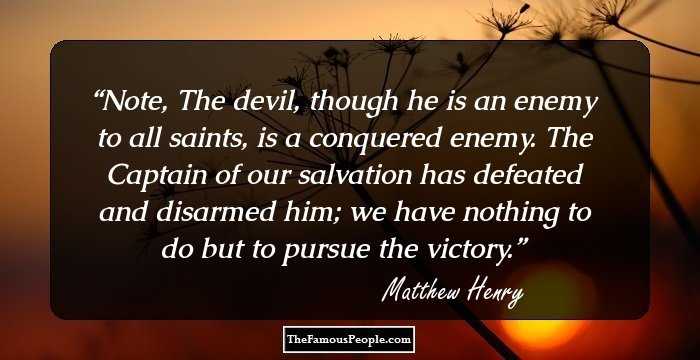 Note, The devil, though he is an enemy to all saints, is a conquered enemy. The Captain of our salvation has defeated and disarmed him; we have nothing to do but to pursue the victory.
