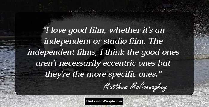 I love good film, whether it's an independent or studio film. The independent films, I think the good ones aren't necessarily eccentric ones but they're the more specific ones.