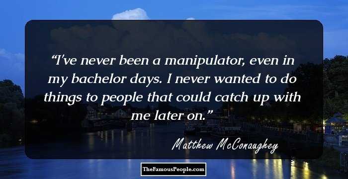 I've never been a manipulator, even in my bachelor days. I never wanted to do things to people that could catch up with me later on.