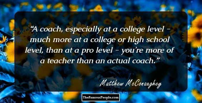 A coach, especially at a college level - much more at a college or high school level, than at a pro level - you're more of a teacher than an actual coach.