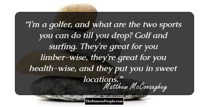 I'm a golfer, and what are the two sports you can do till you drop? Golf and surfing. They're great for you limber-wise, they're great for you health-wise, and they put you in sweet locations.