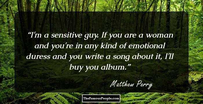 I'm a sensitive guy. If you are a woman and you're in any kind of emotional duress and you write a song about it, I'll buy you album.