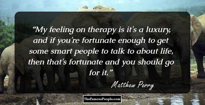 My feeling on therapy is it's a luxury, and if you're fortunate enough to get some smart people to talk to about life, then that's fortunate and you should go for it.
