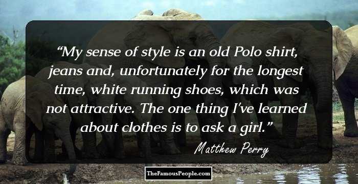 My sense of style is an old Polo shirt, jeans and, unfortunately for the longest time, white running shoes, which was not attractive. The one thing I've learned about clothes is to ask a girl.