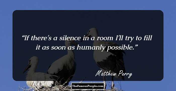 If there's a silence in a room I'll try to fill it as soon as humanly possible.