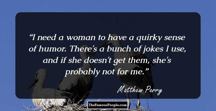 I need a woman to have a quirky sense of humor. There's a bunch of jokes I use, and if she doesn't get them, she's probably not for me.