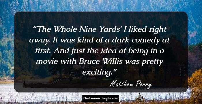 'The Whole Nine Yards' I liked right away. It was kind of a dark comedy at first. And just the idea of being in a movie with Bruce Willis was pretty exciting.