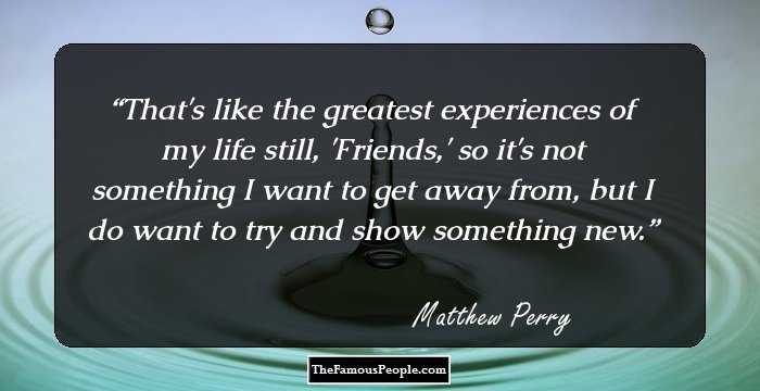 That's like the greatest experiences of my life still, 'Friends,' so it's not something I want to get away from, but I do want to try and show something new.