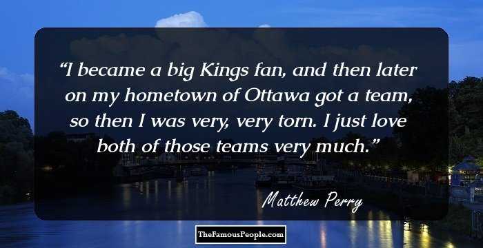 I became a big Kings fan, and then later on my hometown of Ottawa got a team, so then I was very, very torn. I just love both of those teams very much.