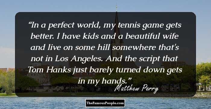 In a perfect world, my tennis game gets better. I have kids and a beautiful wife and live on some hill somewhere that's not in Los Angeles. And the script that Tom Hanks just barely turned down gets in my hands.