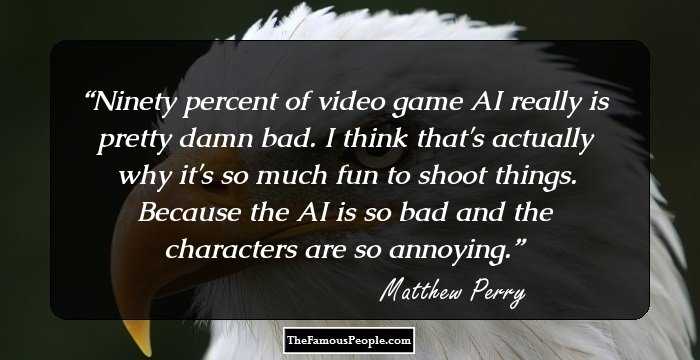 Ninety percent of video game AI really is pretty damn bad. I think that's actually why it's so much fun to shoot things. Because the AI is so bad and the characters are so annoying.