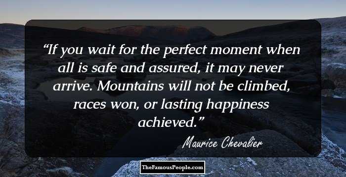 If you wait for the perfect moment when all is safe and assured, it may never arrive. Mountains will not be climbed, races won, or lasting happiness achieved.