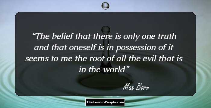 The belief that there is only one truth and that oneself is in possession of it seems to me the root of all the evil that is in the world