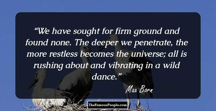 We have sought for firm ground and found none. 
The deeper we penetrate, the more restless becomes the universe; all is rushing about and vibrating in a wild dance.