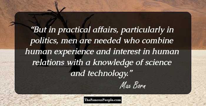 But in practical affairs, particularly in politics, men are needed who combine human experience and interest in human relations with a knowledge of science and technology.