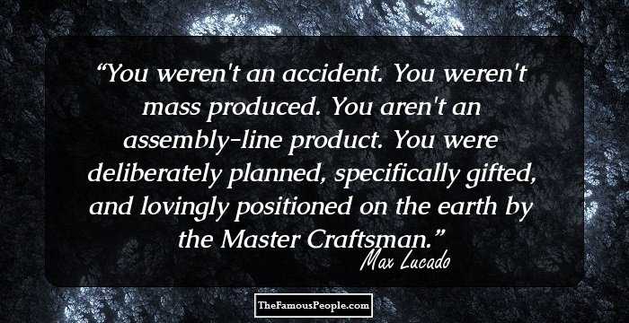 You weren't an accident. You weren't mass produced. You aren't an assembly-line product. You were deliberately planned, specifically gifted, and lovingly positioned on the earth by the Master Craftsman.