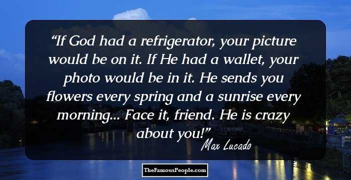 If God had a refrigerator, your picture would be on it. If He had a wallet, your photo would be in it. He sends you flowers every spring and a sunrise every morning... Face it, friend. He is crazy about you!