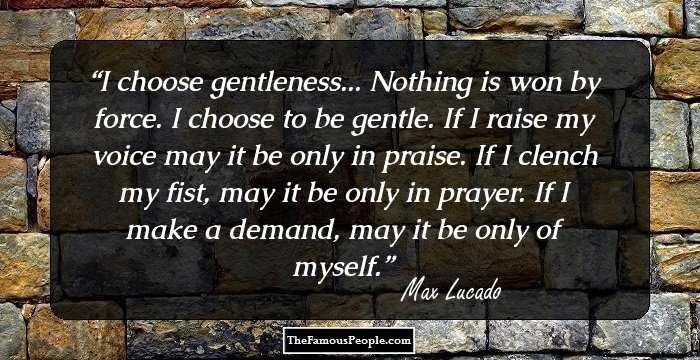 I choose gentleness... Nothing is won by force. I choose to be gentle. If I raise my voice may it be only in praise. If I clench my fist, may it be only in prayer. If I make a demand, may it be only of myself.