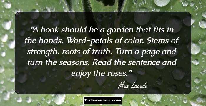 A book should be a garden that fits in the hands. Word-petals of color. Stems of strength. roots of truth. Turn a page and turn the seasons. Read the sentence and enjoy the roses.