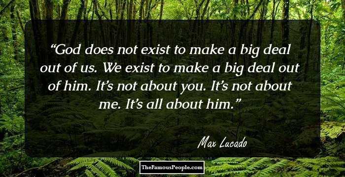 God does not exist to make a big deal out of us. We exist to make a big deal out of him. It’s not about you. It’s not about me. It’s all about him.
