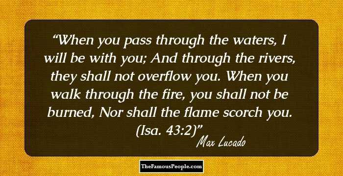 When you pass through the waters, I will be with you; And through the rivers, they shall not overflow you. When you walk through the fire, you shall not be burned, Nor shall the flame scorch you. (Isa. 43:2)