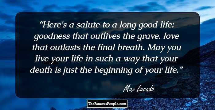 Here's a salute to a long good life: goodness that outlives the grave. love that outlasts the final breath. May you live your life in such a way that your death is just the beginning of your life.
