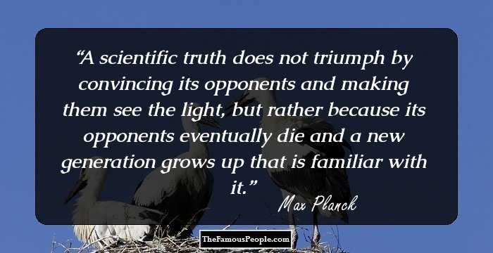 A scientific truth does not triumph by convincing its opponents and making them see the light, but rather because its opponents eventually die and a new generation grows up that is familiar with it.