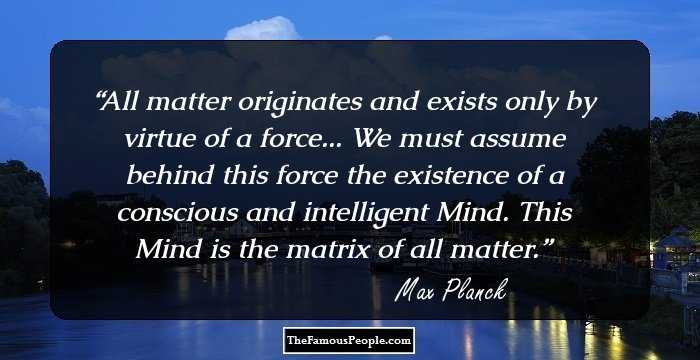 All matter originates and exists only by virtue of a force... We must assume behind this force the existence of a conscious and intelligent Mind. This Mind is the matrix of all matter.