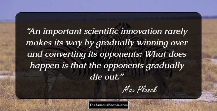 An important scientific innovation rarely makes its way by gradually winning over and converting its opponents: What does happen is that the opponents gradually die out.