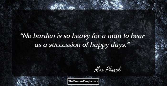 No burden is so heavy for a man to bear as a succession of happy days.