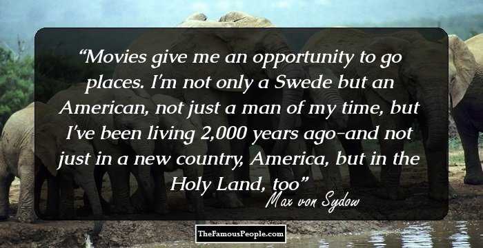 Movies give me an opportunity to go places. I'm not only a Swede but an American, not just a man of my time, but I've been living 2,000 years ago-and not just in a new country, America, but in the Holy Land, too