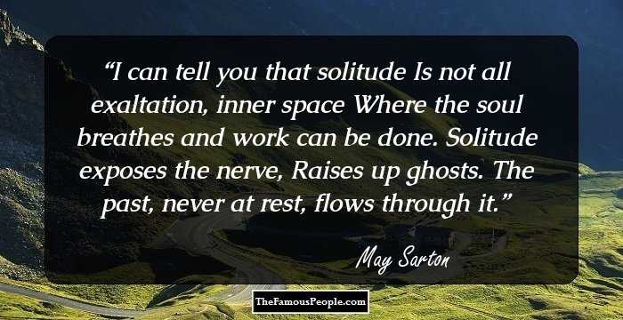 I can tell you that solitude
Is not all exaltation, inner space
Where the soul breathes and work can be done.
Solitude exposes the nerve,
Raises up ghosts.
The past, never at rest, flows through it.
