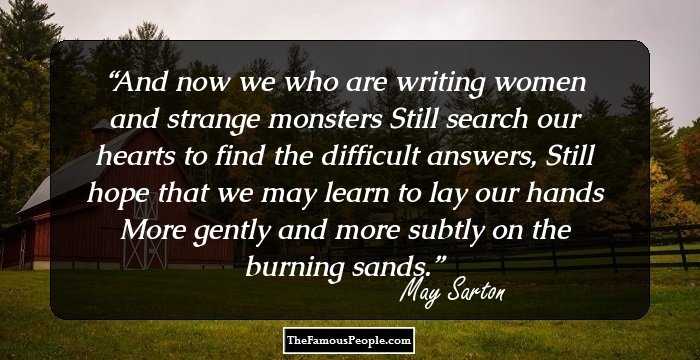 And now we who are writing women and strange monsters
Still search our hearts to find the difficult answers,
Still hope that we may learn to lay our hands
More gently and more subtly on the burning sands.