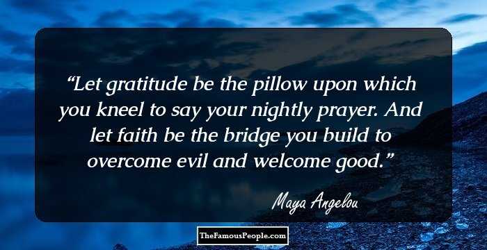 Let gratitude be the pillow upon which you kneel to say your nightly prayer. And let faith be the bridge you build to overcome evil and welcome good.