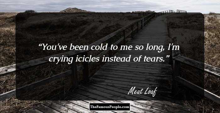 You've been cold to me so long, I'm crying icicles instead of tears.