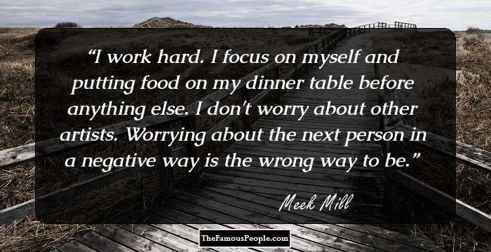 I work hard. I focus on myself and putting food on my dinner table before anything else. I don't worry about other artists. Worrying about the next person in a negative way is the wrong way to be.