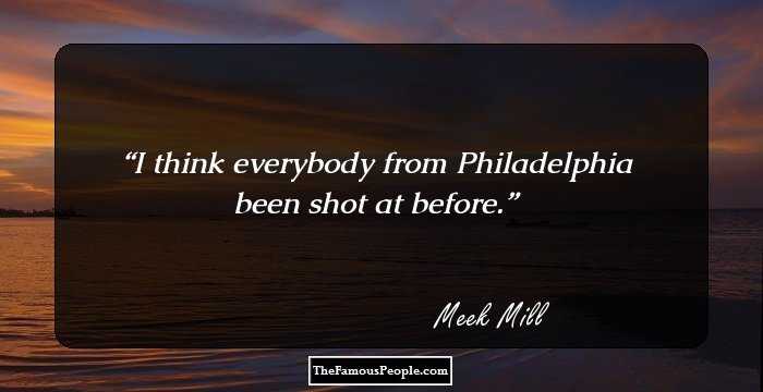 I think everybody from Philadelphia been shot at before.
