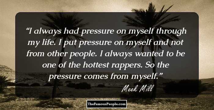 I always had pressure on myself through my life. I put pressure on myself and not from other people. I always wanted to be one of the hottest rappers. So the pressure comes from myself.