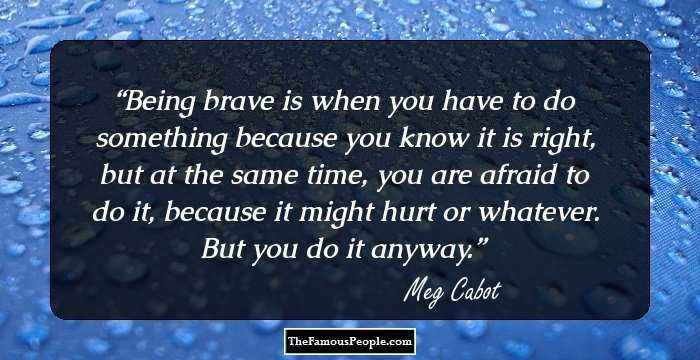 Being brave is when you have to do something because you know it is right, but at the same time, you are afraid to do it, because it might hurt or whatever. But you do it anyway.