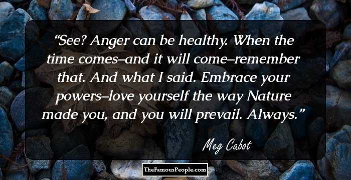 See? Anger can be healthy. When the time comes–and it will come–remember that. And what I said. Embrace your powers–love yourself the way Nature made you, and you will prevail. Always.