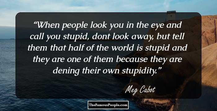 When people look you in the eye and call you stupid, dont look away, but tell them that half of the world is stupid and they are one of them because they are dening their own stupidity.