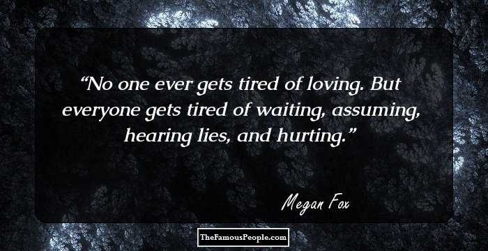 No one ever gets tired of loving. But everyone gets tired of waiting, assuming, hearing lies, and hurting.