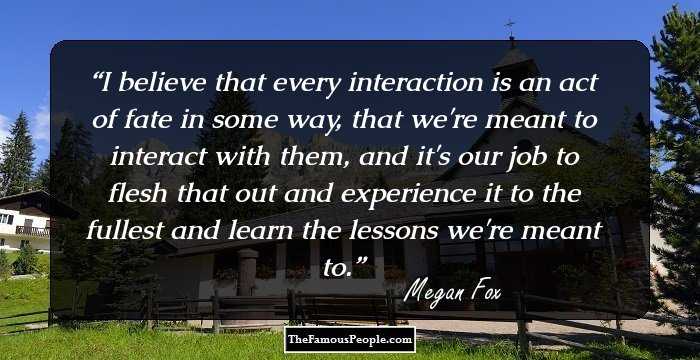 I believe that every interaction is an act of fate in some way, that we're meant to interact with them, and it's our job to flesh that out and experience it to the fullest and learn the lessons we're meant to.