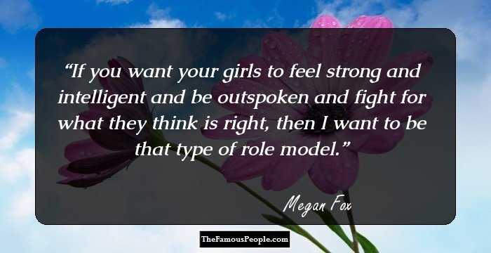 If you want your girls to feel strong and intelligent and be outspoken and fight for what they think is right, then I want to be that type of role model.