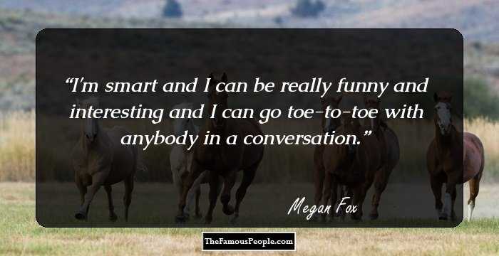 I'm smart and I can be really funny and interesting and I can go toe-to-toe with anybody in a conversation.