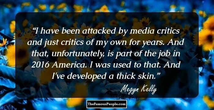 I have been attacked by media critics and just critics of my own for years. And that, unfortunately, is part of the job in 2016 America. I was used to that. And I've developed a thick skin.