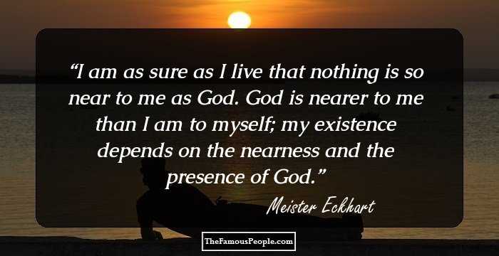 I am as sure as I live that nothing is so near to me as God. God is nearer to me than I am to myself; my existence depends on the nearness and the presence of God.